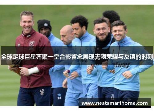 全球足球巨星齐聚一堂合影留念展现无限荣耀与友谊的时刻